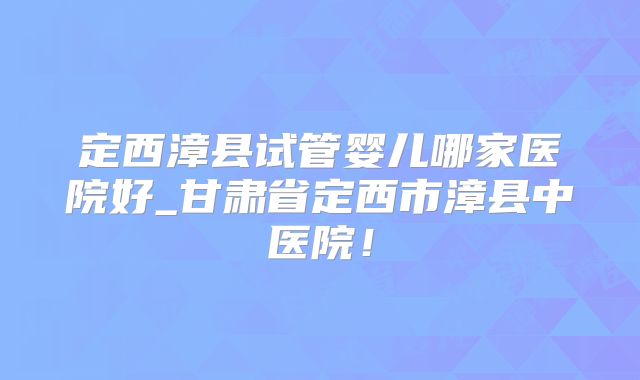 定西漳县试管婴儿哪家医院好_甘肃省定西市漳县中医院！