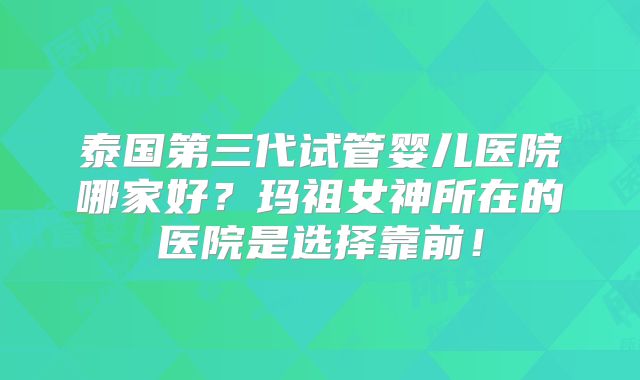 泰国第三代试管婴儿医院哪家好？玛祖女神所在的医院是选择靠前！