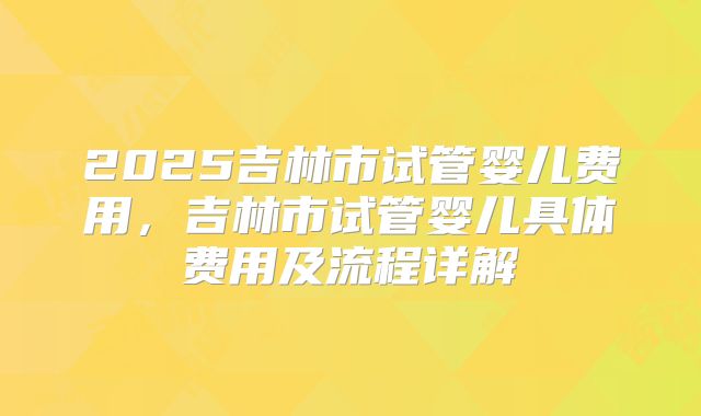 2025吉林市试管婴儿费用,吉林市试管婴儿具体费用及流程详解