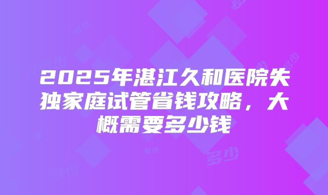 2025年湛江久和医院失独家庭试管省钱攻略,大概需要多少钱