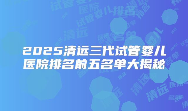 2025清远三代试管婴儿医院排名前五名单大揭秘