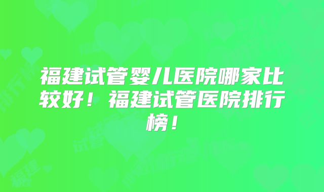 福建试管婴儿医院哪家比较好!福建试管医院排行榜!