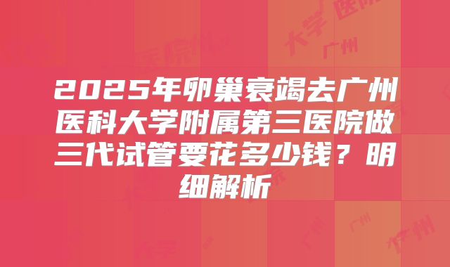 2025年卵巢衰竭去广州医科大学附属第三医院做三代试管要花多少钱?明细解析