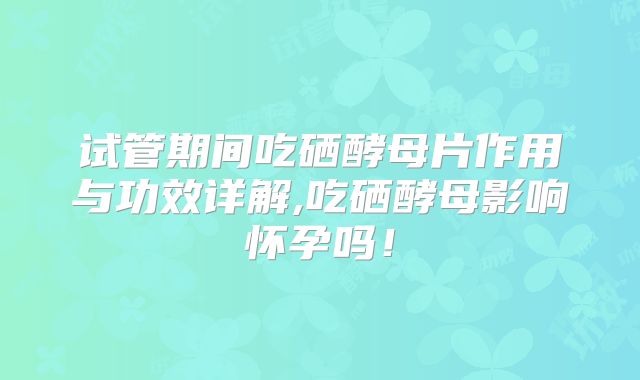 试管期间吃硒酵母片作用与功效详解,吃硒酵母影响怀孕吗!