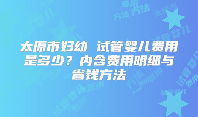 太原市妇幼 试管婴儿费用是多少?内含费用明细与省钱方法