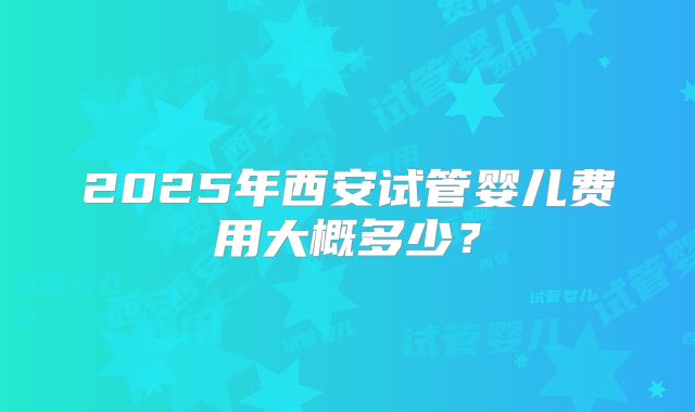 2025年西安试管婴儿费用大概多少?
