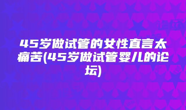45岁做试管的女性直言太痛苦(45岁做试管婴儿的论坛)