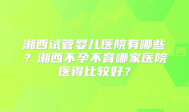 湘西试管婴儿医院有哪些?湘西不孕不育哪家医院医得比较好?