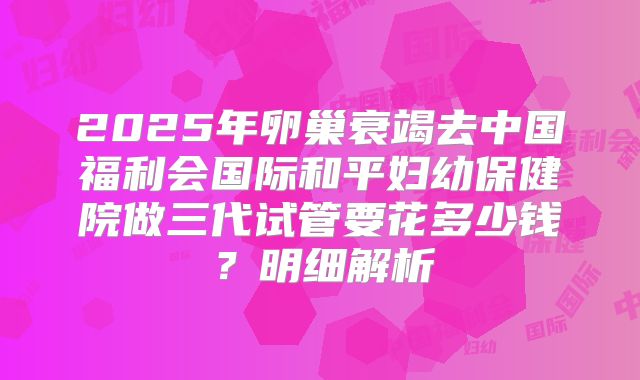2025年卵巢衰竭去中国福利会国际和平妇幼保健院做三代试管要花多少钱?明细解析
