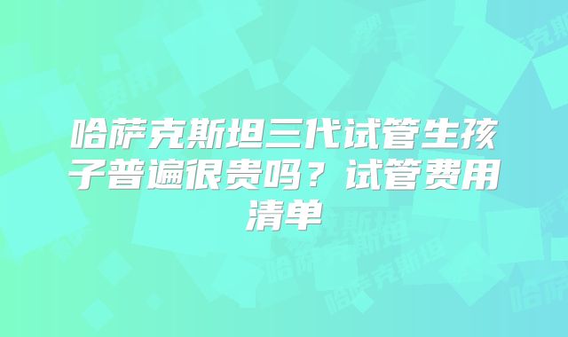 哈萨克斯坦三代试管生孩子普遍很贵吗?试管费用清单