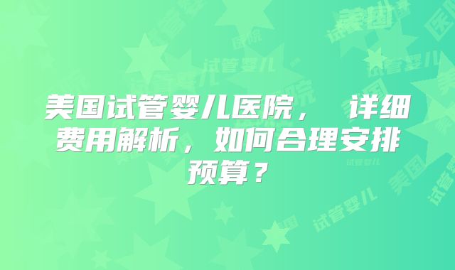 美国试管婴儿医院, 详细费用解析,如何合理安排预算?