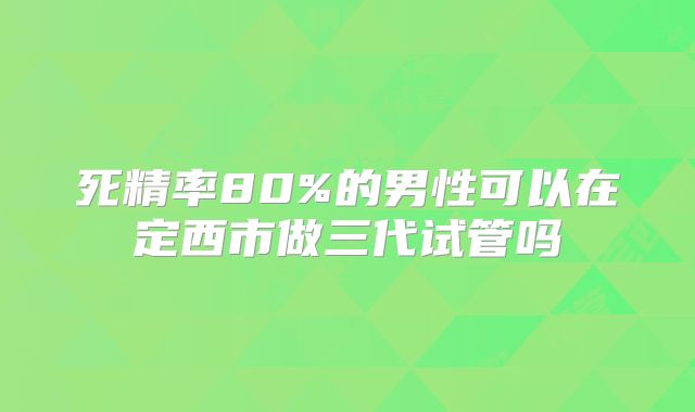死精率80%的男性可以在定西市做三代试管吗