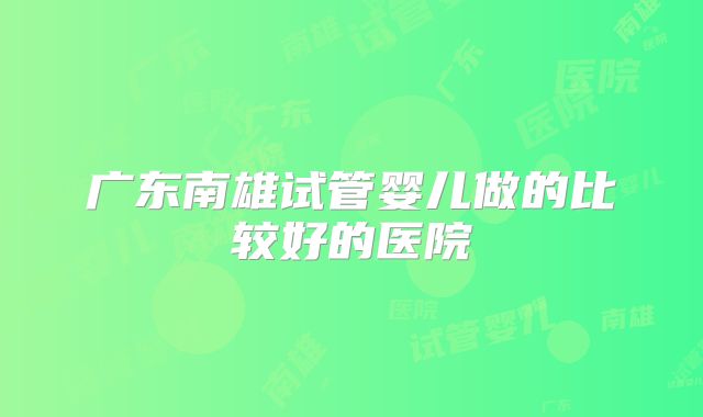 广东南雄试管婴儿做的比较好的医院