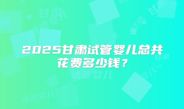 2025甘肃试管婴儿总共花费多少钱?