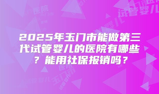 2025年玉门市能做第三代试管婴儿的医院有哪些?能用社保报销吗?