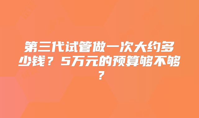 第三代试管做一次大约多少钱?5万元的预算够不够?