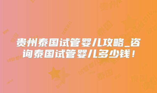 贵州泰国试管婴儿攻略_咨询泰国试管婴儿多少钱！