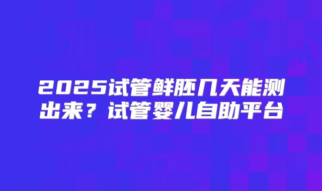 2025试管鲜胚几天能测出来？试管婴儿自助平台