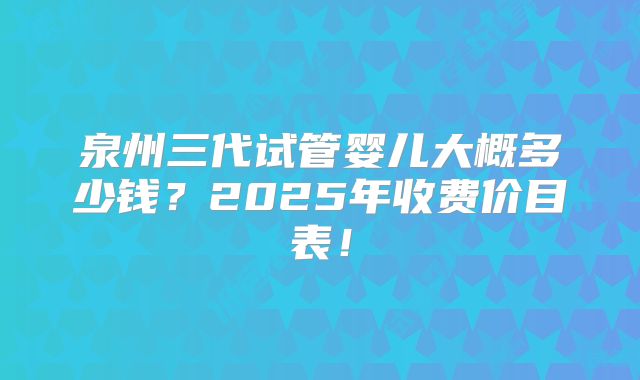 泉州三代试管婴儿大概多少钱？2025年收费价目表！