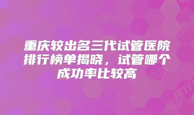 重庆较出名三代试管医院排行榜单揭晓，试管哪个成功率比较高