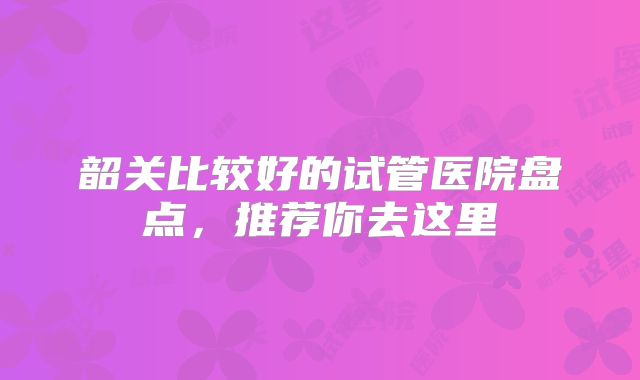 韶关比较好的试管医院盘点,推荐你去这里