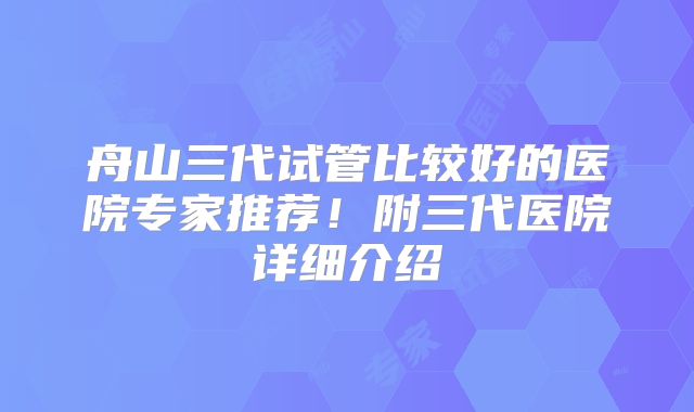 舟山三代试管比较好的医院专家推荐!附三代医院详细介绍