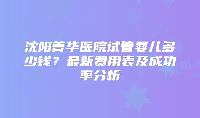 沈阳菁华医院试管婴儿多少钱?最新费用表及成功率分析