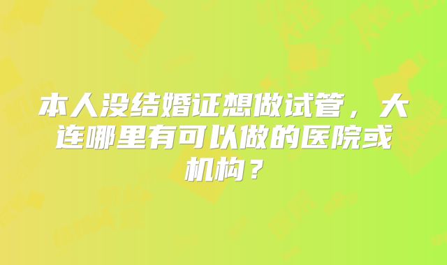 本人没结婚证想做试管,大连哪里有可以做的医院或机构?