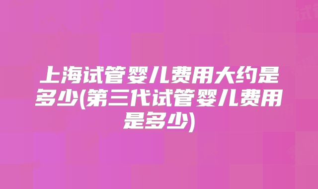 上海试管婴儿费用大约是多少(第三代试管婴儿费用是多少)