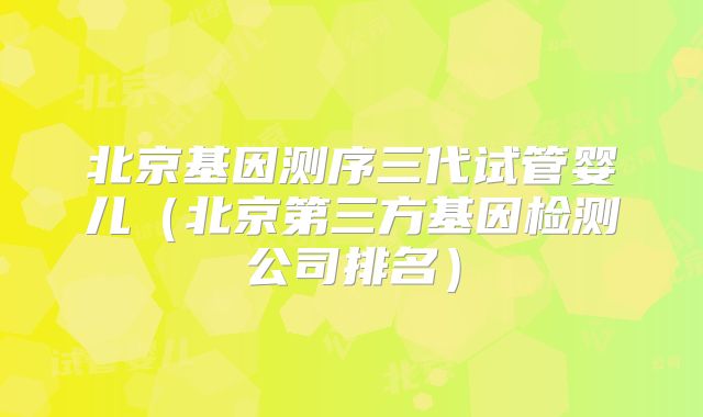 北京基因测序三代试管婴儿（北京第三方基因检测公司排名）