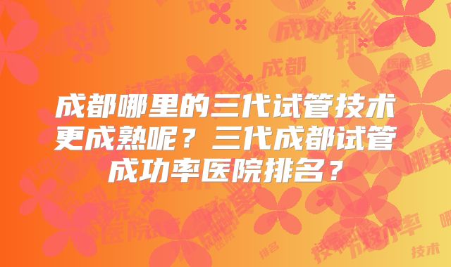 成都哪里的三代试管技术更成熟呢?三代成都试管成功率医院排名?