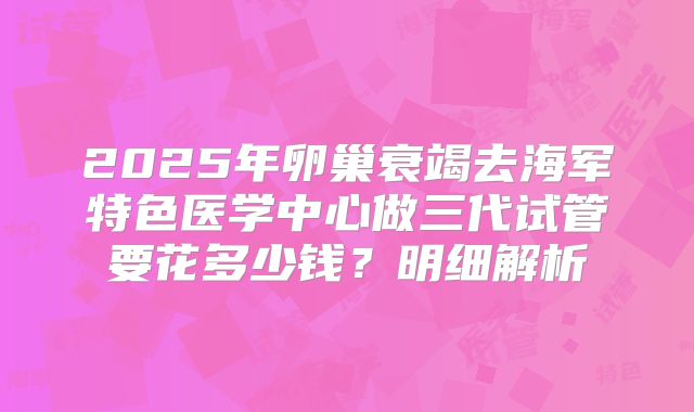 2025年卵巢衰竭去海军特色医学中心做三代试管要花多少钱？明细解析