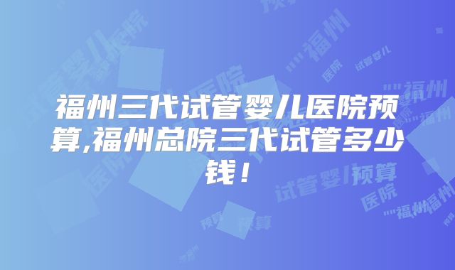 福州三代试管婴儿医院预算,福州总院三代试管多少钱!