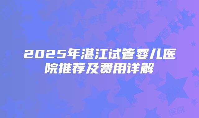 2025年湛江试管婴儿医院推荐及费用详解