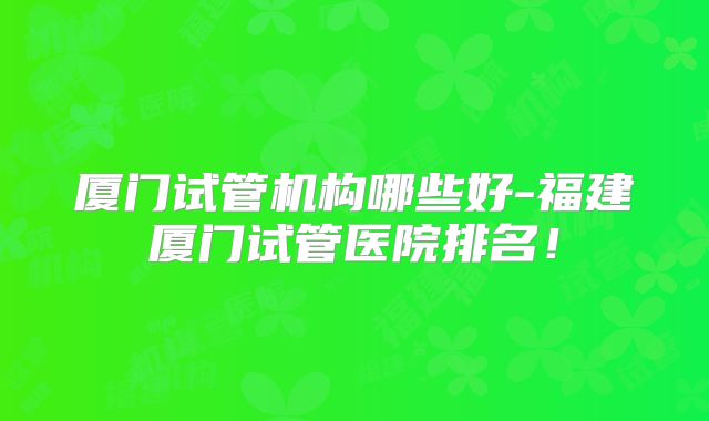 厦门试管机构哪些好-福建厦门试管医院排名！