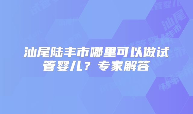 汕尾陆丰市哪里可以做试管婴儿？专家解答