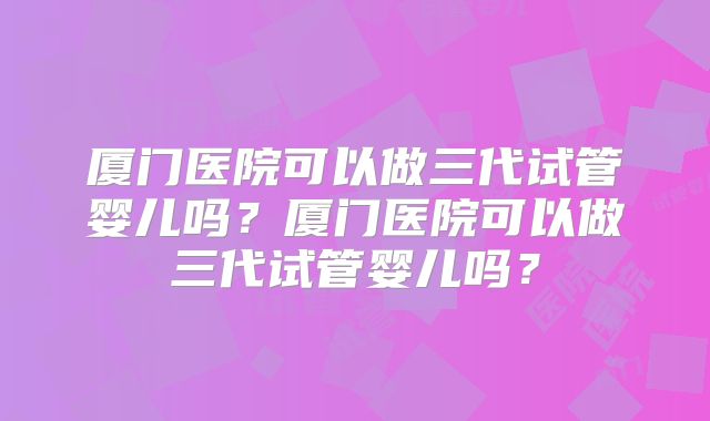 厦门医院可以做三代试管婴儿吗？厦门医院可以做三代试管婴儿吗？