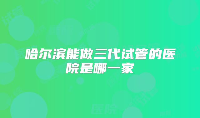 哈尔滨能做三代试管的医院是哪一家
