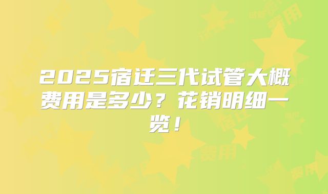 2025宿迁三代试管大概费用是多少？花销明细一览！