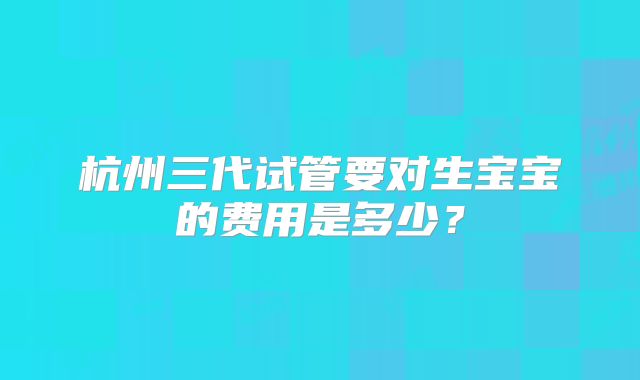 杭州三代试管要对生宝宝的费用是多少?