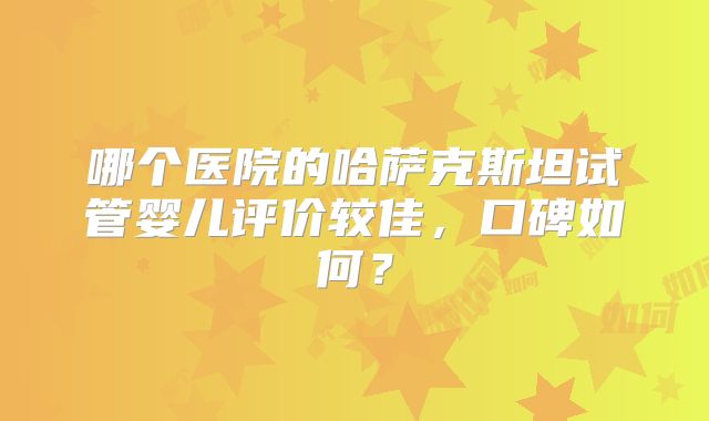 哪个医院的哈萨克斯坦试管婴儿评价较佳,口碑如何?