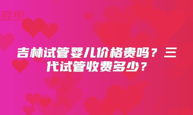 吉林试管婴儿价格贵吗？三代试管收费多少？