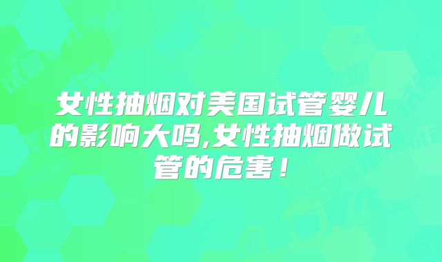 女性抽烟对美国试管婴儿的影响大吗,女性抽烟做试管的危害！