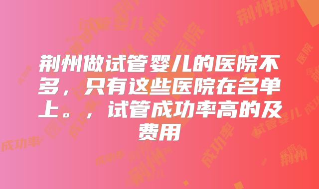 荆州做试管婴儿的医院不多，只有这些医院在名单上。，试管成功率高的及费用