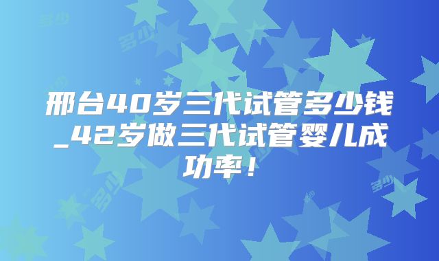 邢台40岁三代试管多少钱_42岁做三代试管婴儿成功率!