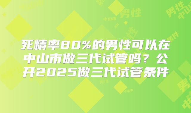 死精率80%的男性可以在中山市做三代试管吗？公开2025做三代试管条件