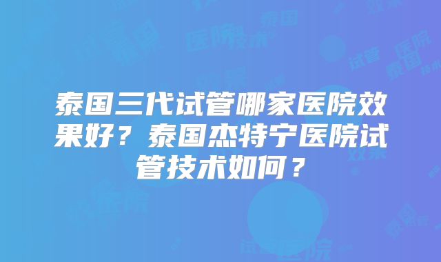 泰国三代试管哪家医院效果好?泰国杰特宁医院试管技术如何?