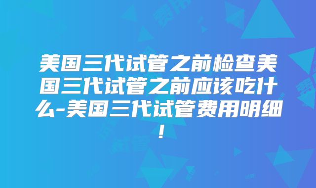 美国三代试管之前检查美国三代试管之前应该吃什么-美国三代试管费用明细!