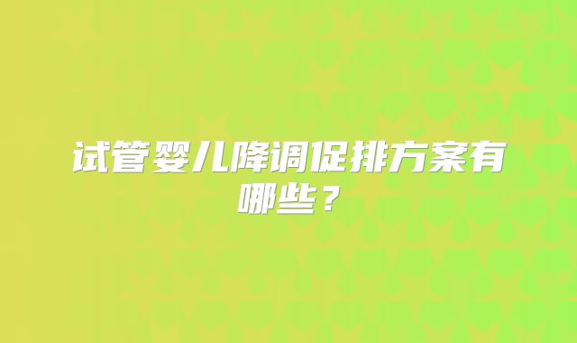 试管婴儿降调促排方案有哪些?