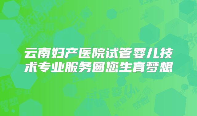 云南妇产医院试管婴儿技术专业服务圆您生育梦想